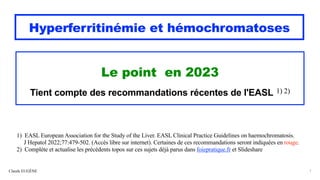 1) EASL European Association for the Study of the Liver. EASL Clinical Practice Guidelines on haemochromatosis.
J Hepatol 2022;77:479-502. (Accès libre sur internet). Certaines de ces recommandations seront indiquées en rouge.
2) Complète et actualise les précédents topos sur ces sujets déjà parus dans foiepratique.fr et Slideshare
Hyperferritinémie et hémochromatoses
Le point en 2023
Tient compte des recommandations récentes de l'EASL 1) 2)
Claude EUGÈNE 1
 