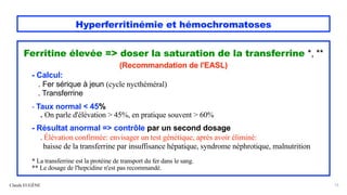 Hyperferritinémie et hémochromatoses
Ferritine élevée => doser la saturation de la transferrine *, **
(Recommandation de l'EASL)
- Calcul:
. Fer sérique à jeun (cycle nycthéméral)
. Transferrine
- Taux normal < 45%
. On parle d'élévation > 45%, en pratique souvent > 60%
- Résultat anormal => contrôle par un second dosage
. Élévation confirmée: envisager un test génétique, après avoir éliminé:
baisse de la transferrine par insuffisance hépatique, syndrome néphrotique, malnutrition
* La transferrine est la protéine de transport du fer dans le sang.
** Le dosage de l'hepcidine n'est pas recommandé.
Claude EUGÈNE 13
 