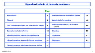 Hyperferritinémie et hémochromatoses
Claude EUGÈNE 2
Plan
Abréviations 3 Hémochromatose: différentes formes 38
Résumé 4 Maladie de la ferroportine 46
Tout commence souvent par une ferritine élevée 5
Hémochromatoses HFE et non HFE
Synthèse
49
Saturation de la transferrine 12 Dépistage 50
Hémochromatose: démarche diagnostique 18 Traitement 53
Hémochromatose: évaluer la fibrose hépatique 32 Références 63
Hémochromatose: dépistage du cancer du foie 37
 