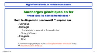 Hyperferritinémie et hémochromatoses
Claude EUGÈNE 20
Surcharges génétiques en fer
Avant tout les hémochromatoses *
Dont le diagnostic non invasif **, repose sur
- Clinique
- Biologie
. Ferritinémie et saturation de transferrine
. Tests génétiques
- Imagerie
. IRM
* Autre surcharge génétique en fer: acéruloplasminémie héréditaire (rare):
** Recommandation de l'EASL
 