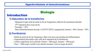 Hyperferritinémie et hémochromatoses
Claude EUGÈNE 23
Biologie
Introduction
1) Saturation de la transferrine
- Marqueur le plus utile du statut en fer de l'organisme, reflet du fer récemment absorbé.
1ère indication d'un excès de fer.
- Normale: < 45%
Dans l'hémochromatose de type 1 (C82Y/C282Y): typiquement, homme > 60%, femme > 50%
2) Ferritinémie
- Reflet du stock de fer de l'organisme. Mais c'est aussi une protéine de l'inflammation.
- Augmentation plus tardive que celle de la saturation de la transferrine.
- Limites supérieures de la normale: femme = 200 mcg/L, homme = 300 mcg/L.
- Taux > 1000 mcg/L corrélé à une atteinte tissulaire voire au risque de décès.
 