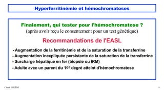 Hyperferritinémie et hémochromatoses
Claude EUGÈNE 26
Finalement, qui tester pour l'hémochromatose ?
(après avoir reçu le consentement pour un test génétique)
Recommandations de l'EASL
- Augmentation de la ferritinémie et de la saturation de la transferrine
- Augmentation inexpliquée persistante de la saturation de la transferrine
- Surcharge hépatique en fer (biopsie ou IRM)
- Adulte avec un parent du 1er degré atteint d'hémochromatose
 