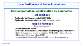 Hyperferritinémie et hémochromatoses
Hémochromatose: confirmation du diagnostic
Test génétique
- Recherche de l'homozygotie C282Y/C22Y
- Recherche d'autres mutations (Selon l'avis d'un expert)
Biopsie hépatique
Rarement nécessaire
- Contre-indication à l'IRM
- Recherche d'une cirrhose, mais essor des techniques non invasives
. Scores biologiques de fibrose, en particulier APRI et FIB-4 (diapo plus loin)
. Élastométrie (Fibroscan*, élasto-IRM),
quoique ces dernières semblent moins fiables en cas de surcharge en fer
Claude EUGÈNE 27
 