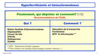 Hyperferritinémie et hémochromatoses
Claude EUGÈNE 28
Finalement, qui dépister et comment? (1/2)
Recommandations de l'EASL
Qui ? Comment ?
Notion familiale d'hémochromatose
Hépatopathie
Cancer du foie
Arthrite
Ostéoporose
Diabète
Saturation de la transerrine
Ferritinémie
NFS* et réticulocytes **
* NFS = Numération formule sanguine
** Pour éliminer une maladie hématologique (anémie, hémolyse...)
 