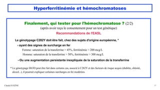 Hyperferritinémie et hémochromatoses
Claude EUGÈNE 29
Finalement, qui tester pour l'hémochromatose ? (2/2)
(après avoir reçu le consentement pour un test génétique)
Recommandations de l'EASL
Le génotypage C282Y doit être fait, chez des sujets d'origine européenne, *
- ayant des signes de surcharge en fer
Femme: saturation de la transferrine > 45%, ferritinémie > 200 mcg/L
Homme: saturation de la transferrine > 50%, ferritinémie > 300 mcg/L
- Ou une augmentation persistante inexpliquée de la saturation de la transferrine
* Le génotypage H63D peut être fait dans certains cas, associé à C282Y et des facteurs de risque acquis (diabète, obésité,
alcool...), il pourrait expliquer certaines surcharges en fer modérées.
 