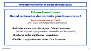 Hyperferritinémie et hémochromatoses
Hémochromatoses
Quand rechercher des variants génétiques rares ?
Recommandations de l'EASL
Après un avis expert et recueil d'un consentement
- Individus jeunes, avec des signes d'hémochromatose
(atteinte hépatique, hypogonadisme, aménorrhée, cardiomyopathie)
- Surcharge en fer significative, inexpliquée
- Famille (1er degré) d'un sujet atteint d'une forme rare
Claude EUGÈNE 30
 