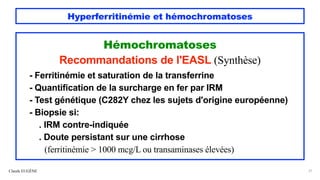 Hyperferritinémie et hémochromatoses
Hémochromatoses
Recommandations de l'EASL (Synthèse)
- Ferritinémie et saturation de la transferrine
- Quantification de la surcharge en fer par IRM
- Test génétique (C282Y chez les sujets d'origine européenne)
- Biopsie si:
. IRM contre-indiquée
. Doute persistant sur une cirrhose
(ferritinémie > 1000 mcg/L ou transaminases élevées)
Claude EUGÈNE 31
 