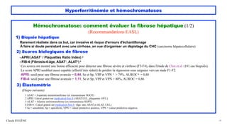 Hyperferritinémie et hémochromatoses
Hémochromatose: comment évaluer la fibrose hépatique (1/2)
(Recommandations EASL)
1) Biopsie hépatique
Rarement réalisée dans ce but, car invasive et risque d'erreurs d'échantillonage
À faire si doute persistant avec une cirrhose, en vue d'organiser un dépistage du CHC (carcinome hépatocellulaire)
2) Scores biologiques de fibrose
- APRI (ASAT1 / Plaquettes Ratio Index) 2
- FIB-4 (Fibrosis-4:âge, ASAT1, ALAT3) 4
Ces scores ont montré une bonne efficacité pour détecter une fibrose sévère et cirrhose (F3-F4), dans l'étude de Chin et al. (181 cas biopsiés).
Le score APRI semblait aussi capable (effectif très réduit) de prédire la régression sous saignées vers un stade F1-F2.
APRI: seuil pour une fibrose avancée = 0,44; Se et Sp, VPP et VPN 5 > 79%. AUROC 6 = 0,88
FIB-4: seuil pour une fibrose avancée = 1,11; Se et Sp, VPP et VPN > 80%, AUROC = 0,86
3) Élastométrie
(Diapo suivante)
1 ASAT = Aspartate aminotransferase (ex transaminase SGOT)
2 APRI: Calcul gratuit sur medicalcul.free.fr (ASAT UI/L, plaquettes 109/L)
3 ALAT = Alanine aminotransferase (ex transaminase SGPT)
4 FIB-4: Calcul gratuit sur medicalcul.free.fr (âge: ans; ASAT et ALAT: UI/L)
5 Se = sensibilité, Sp = spécificité, VPN = valeur prédictive positive, VPN = valeur prédictive négative.
Claude EUGÈNE 34
 