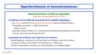 Hyperferritinémie et hémochromatoses
Hémochromatose et fibrose hépatique
(Synthèse, recommandations de l'EASL)
- La fibrose est le reflet de la gravité de la maladie hépatique
. Une cirrhose nécessite le dépistage semestriel du CHC (carcinome hépatocellulaire)
Échographie semestrielle +/- alpha foetoprotéine
(Diapo suivante)
. Cependant l'étude de Haider et al. a montré qu'une hémochromatose génétique sans cirrhose,
est à elle seule un facteur de risque de CHC
- L'évaluation de la fibrose est avant tout non invasive
Biopsie hépatique: seulement en cas d'incertitude sur l'existence ou non d'une cirrhose.
Le risque de cirrhose est très faible si la ferritinémie est < 1000 mcg/L,
à fortiori si transaminases normales, pas de thrombopénie et pas d'hépatomégalie.
Claude EUGÈNE 36
 