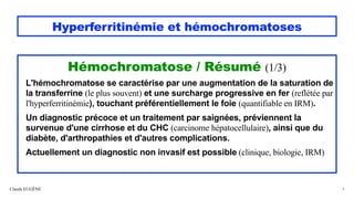 Hyperferritinémie et hémochromatoses
Hémochromatose / Résumé (1/3)
L'hémochromatose se caractérise par une augmentation de la saturation de
la transferrine (le plus souvent) et une surcharge progressive en fer (reflétée par
l'hyperferritinémie), touchant préférentiellement le foie (quantifiable en IRM).
Un diagnostic précoce et un traitement par saignées, préviennent la
survenue d'une cirrhose et du CHC (carcinome hépatocellulaire), ainsi que du
diabète, d'arthropathies et d'autres complications.
Actuellement un diagnostic non invasif est possible (clinique, biologie, IRM)
Claude EUGÈNE 4
 