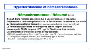 Hyperferritinémie et hémochromatoses
Hémochromatose / Résumé (2/3)
Il s'agit d'une maladie génétique due à une déficience en hepcidine,
responsable d'une absorption accrue de fer au niveau intestinal et son dépôt
au niveau de multiples tissus (foie, pancréas, articulations, coeur, hypophyse).
La forme habituelle chez les européens est en rapport avec une
homozygotie C282Y du gène HFE (type 1). Pénétrance très variable.
Des mutations sur d'autres gènes sont possibles:
- HJV (hémojuvéline) type 2A et HAMP (hepcidine) type 2B = hémochromatoses juvéniles)
- TFR2 (gène du récepteur de type 2 de la transferrine) Type 3, très rare.
- SLC40A1 (maladies de la ferroportine, type 4A et 4B ).
Claude EUGÈNE 5
 