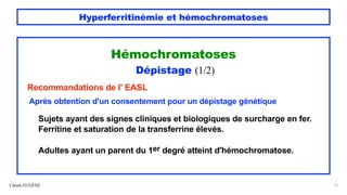 Hyperferritinémie et hémochromatoses
Hémochromatoses
Dépistage (1/2)
Recommandations de l' EASL
Après obtention d'un consentement pour un dépistage génétique
Sujets ayant des signes cliniques et biologiques de surcharge en fer.
Ferritine et saturation de la transferrine élevés.
Adultes ayant un parent du 1er degré atteint d'hémochromatose.
Claude EUGÈNE 51
 