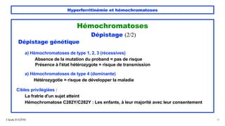 Hyperferritinémie et hémochromatoses
Hémochromatoses
Dépistage (2/2)
Dépistage génétique
a) Hémochromatoses de type 1, 2, 3 (récessives)
Absence de la mutation du proband = pas de risque
Présence à l'état hétérozygote = risque de transmission
a) Hémochromatoses de type 4 (dominante)
Hétérozygotie = risque de développer la maladie
Cibles privilégiées :
La fratrie d'un sujet atteint
Hémochromatose C282Y/C282Y : Les enfants, à leur majorité avec leur consentement
Claude EUGÈNE 52
 