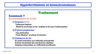 Hyperferritinémie et hémochromatoses
Traitement
Comment ?
Recommandations de l'EASL
1) Saignées (+++)
Traitement habituel
Réduit la surcharge en fer, mobilise le fer pour l'érythropoïèse
2) Érythrocytaphèrèse
Cas particuliers
"Cost effective" en phase d'induction
3) Chélateurs du fer
Si contre-indication aux méthodes précédentes
Anémie nécessitant des transfusions répétées
Saignées impossibles ou d'efficacité insuffisante
Claude EUGÈNE 54
 