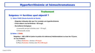 Hyperferritinémie et hémochromatoses
Traitement
Saignées => ferritine: quel objectif ?
1) Selon l'HAS (Haute Autorité de Santé):
- Saignées indiquées dès que l'on constate une hyperferritinémie
- Il faut obtenir une ferritinémie < 50 mcg/L
- Surveillance biologique:
a) mensuelle tant que la ferritine reste > 50 mcg/L
b) bimensuelle ensuite
2) Selon L'EASL
Saignées = 400 à 500 ml (selon le poids et la tolérance) hebdomadaires ou tous les 15 jours,
en vue d'obtenir:
a) Phase d'induction : ferritine à 50 mcg/L
b) Phase d'entretien: ferritine entre 50 et 100 mcg/L
Claude EUGÈNE 55
 