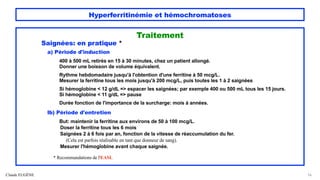Hyperferritinémie et hémochromatoses
Traitement
Saignées: en pratique *
a) Période d'induction
400 à 500 mL retirés en 15 à 30 minutes, chez un patient allongé.
Donner une boisson de volume équivalent.
Rythme hebdomadaire jusqu'à l'obtention d'une ferritine à 50 mcg/L.
Mesurer la ferritine tous les mois jusqu'à 200 mcg/L, puis toutes les 1 à 2 saignées
Si hémoglobine < 12 g/dL => espacer les saignées; par exemple 400 ou 500 mL tous les 15 jours.
Si hémoglobine < 11 g/dL => pause
Durée fonction de l'importance de la surcharge: mois à années.
lb) Période d'entretien
But: maintenir la ferritine aux environs de 50 à 100 mcg/L.
Doser la ferritine tous les 6 mois
Saignées 2 à 6 fois par an, fonction de la vitesse de réaccumulation du fer.
(Cela est parfois réalisable en tant que donneur de sang).
Mesurer l'hémoglobine avant chaque saignée.
* Recommandations de l'EASL
Claude EUGÈNE 56
 