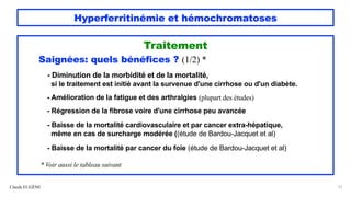 Hyperferritinémie et hémochromatoses
Traitement
Saignées: quels bénéfices ? (1/2) *
- Diminution de la morbidité et de la mortalité,
si le traitement est initié avant la survenue d'une cirrhose ou d'un diabète.
- Amélioration de la fatigue et des arthralgies (plupart des études)
- Régression de la fibrose voire d'une cirrhose peu avancée
- Baisse de la mortalité cardiovasculaire et par cancer extra-hépatique,
même en cas de surcharge modérée ((étude de Bardou-Jacquet et al)
- Baisse de la mortalité par cancer du foie (étude de Bardou-Jacquet et al)
* Voir aussi le tableau suivant
Claude EUGÈNE 57
 