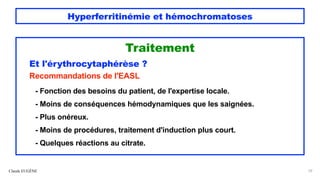 Hyperferritinémie et hémochromatoses
Traitement
Et l'érythrocytaphérèse ?
Recommandations de l'EASL
- Fonction des besoins du patient, de l'expertise locale.
- Moins de conséquences hémodynamiques que les saignées.
- Plus onéreux.
- Moins de procédures, traitement d'induction plus court.
- Quelques réactions au citrate.
Claude EUGÈNE 59
 