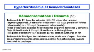 Hyperferritinémie et hémochromatoses
Hémochromatose / Résumé (3/3)
Traitement de 1ère ligne: les saignées (400 à 500 ml) ou plus rarement
l'érythrocytaphérèse. À débuter si ferritinémie > 300 mcg/L (homme et femme
ménopausée) ou > 200 mcg/L (femme non ménopausée).
Phase d'induction: saignées hebdomadaires ou parfois toutes les 2 semaines.
Objectif: ferritinémie # 50 mcg/L. Surveillance de l'hémoglobine.
Puis phase d'entretien: 1 à 4 saignées par an, selon la surcharge en fer.
Traitement de 2ème ligne: les chélateurs du fer. Après avis d'expert. Pour des
cas particuliers: saignées impossibles, anémie, hémochromatose juvénile
avec atteinte cardiaque...
Claude EUGÈNE 6
 
