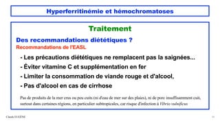 Hyperferritinémie et hémochromatoses
Traitement
Des recommandations diététiques ?
Recommandations de l'EASL
- Les précautions diététiques ne remplacent pas la saignées...
- Éviter vitamine C et supplémentation en fer
- Limiter la consommation de viande rouge et d'alcool,
- Pas d'alcool en cas de cirrhose
Pas de produits de la mer crus ou peu cuits (ni d'eau de mer sur des plaies), ni de porc insuffisamment cuit,
surtout dans certaines régions, en particulier subtropicales, car risque d'infection à Vibrio vulnificus
Claude EUGÈNE 62
 