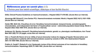 Références pour en savoir plus (1/2)
(Choisies pour leur intérêt scientifique, didactique et leur facilité d'accès)
EASL Clinical Practice Guidelines on haemochromatosis. J Hepatol 2022;77:479-502. (Accès libre sur internet).
Alvarenga AM, Brissot P, Lima Santos PCJ. Haemochromatosis revisisted. World J Hepatol 2022;14(11):1931-1939.
(Accès libre sur internet).
Haider MB, Sbihi AA, Chaudhary AJ et al. Hereditary hemochromatosis: temporal trends, sociodemographic
characteristics, and independant risk factor of hepatocellular cancer - nationwide population-based study. World J
Hepatol 2022;14(9):1804-1816. (Accès libre sur internet).
Anderson GJ, Bardou-Jacquet E. Revisiting hemochromatosis: genetic vs. phenotypic manifestations. Ann Transl
Med 2021;9(8):731 (16 pages, accès libre sur internet)
Chin J, Powell LW, Ramm LE et al. Utility of serum biomarker indices for staging of hepatic fibrosis before and
after venesection in patients with hemochromatosis caused by variants in HFE. Clin Gastroenterol Hepatol
2021;19:1459-1468. (Accès libre sur internet).
Prabhu A, Cargill T, Roberts N, et al. Systematic review of the clinical outcomes of iron reduction in hereditary
hemochromatosis. Hepatology 2020;72:1469-1482. (Accès libre sur internet).
Claude EUGÈNE 63
 