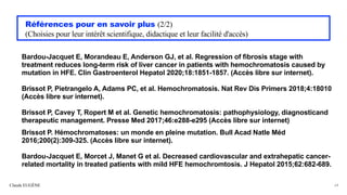 Références pour en savoir plus (2/2)
(Choisies pour leur intérêt scientifique, didactique et leur facilité d'accès)
Bardou-Jacquet E, Morandeau E, Anderson GJ, et al. Regression of fibrosis stage with
treatment reduces long-term risk of liver cancer in patients with hemochromatosis caused by
mutation in HFE. Clin Gastroenterol Hepatol 2020;18:1851-1857. (Accès libre sur internet).
Brissot P, Pietrangelo A, Adams PC, et al. Hemochromatosis. Nat Rev Dis Primers 2018;4:18010
(Accès libre sur internet).
Brissot P, Cavey T, Ropert M et al. Genetic hemochromatosis: pathophysiology, diagnosticand
therapeutic management. Presse Med 2017;46:e288-e295 (Accès libre sur internet)
Brissot P. Hémochromatoses: un monde en pleine mutation. Bull Acad Natle Méd
2016;200(2):309-325. (Accès libre sur internet).
Bardou-Jacquet E, Morcet J, Manet G et al. Decreased cardiovascular and extrahepatic cancer-
related mortality in treated patients with mild HFE hemochromtosis. J Hepatol 2015;62:682-689.
Claude EUGÈNE 64
 