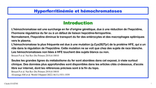 Hyperferritinémie et hémochromatoses
Introduction
L'hémochromatose est une surcharge en fer d'origine génétique, due à une réduction de l'hepcidine,
l'hormone régulatrice du fer ou à un défaut de liaison hepcidine-ferroportine.
Normalement, l'hepcidine diminue le transport du fer des entérocytes et des macrophages spléniques
vers le plasma.
L'hémochromatose la plus fréquente est due à une mutation (p.Cys282Tyr) de la protéine HFE, qui a un
rôle dans la régulation de l'hepcidine. Cette mutation ne se voit que chez des sujets de race blanche.
Les hémochromatoses non liées à HFE touchent des sujets blancs ou non.
Brissot P et al. Nat Rev Dis Primers 2018;4:18010
Seules les grandes lignes du métabolisme du fer sont abordées dans cet exposé, à visée surtout
clinique. Des données plus approfondies sont disponibles dans les articles cités ci-dessous, d'accès
libre sur internet, dont les références précises sont à la fin du topo.
Brissot P et al. Nat Rev Dis Primers 2018;4:18010
Alvarenga AM et al. World J Hepatol 2022;14(11):1931-1939
Claude EUGÈNE 7
 