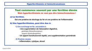 Hyperferritinémie et hémochromatoses
Tout commence souvent par une ferritine élevée
Mais hyperferritinémie ne veut pas dire hémochromatose !
a) La ferritine.
Est une protéine de stockage du fer et une protéine de l'inflammation
b) Une hyperferritinéme, peut être due à:
1) Une surcharge en fer, secondaire à
- Une augmentation de l'absorption digestive,
. génétique (hémochromatose)
. acquise (dysérythropoïèse)
- Un apport transfusionnel répété, une supplémentation parentérale
2) D'autres causes
- Inflammation, cytolyse, alcool
Claude EUGÈNE 8
 