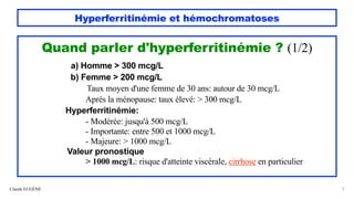 Hyperferritinémie et hémochromatoses
Quand parler d'hyperferritinémie ? (1/2)
a) Homme > 300 mcg/L
b) Femme > 200 mcg/L
Taux moyen d'une femme de 30 ans: autour de 30 mcg/L
Après la ménopause: taux élevé: > 300 mcg/L
Hyperferritinémie:
- Modérée: jusqu'à 500 mcg/L
- Importante: entre 500 et 1000 mcg/L
- Majeure: > 1000 mcg/L
Valeur pronostique
> 1000 mcg/L: risque d'atteinte viscérale, cirrhose en particulier
Claude EUGÈNE 9
 