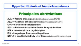 Hyperferritinémie et hémochromatoses
Principales abréviations
ALAT = Alanine aminotransferase (ex transaminase SGPT)
ASAT = Aspartate aminotransferase (ex transaminase SGOT)
CHC = Carcinome hépatocellulaire
EASL = European Association for the Study of the Liver
HFE = Homeostatic iron regulator gene
IRM = Imagerie par Résonance Magnétique
NAFLD = NonAlcoholic Fatty Liver Disease (stéatopathie métabolique)
Claude EUGÈNE 3
 