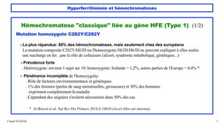 Hyperferritinémie et hémochromatoses
Hémochromatose "classique" liée au gène HFE (Type 1) (1/2)
Mutation homozygote C282Y/C282Y
- La plus répandue: 80% des hémochromatoses, mais seulement chez des européens
La mutation composite C282Y/H63D ou l'homozygotie H63D/H63D ne peuvent expliquer à elles seules
une surcharge en fer, sans le rôle de cofacteurs (alcool, syndrome métabolique, génétiques...)
- Prévalence forte
. Hétérozygote: environ 1 sujet sur 10; homozygotie: Irelande = 1,2%, autres parties de l'Europe = 0,4% *
- Pénétrance incomplète de l'homozygotie
. Rôle de facteurs environnementaux et génétiques.
. 1% des femmes (pertes de sang menstruelles, grossesses) et 30% des hommes
expriment complètement la maladie
. Cependant des saignées s'avèrent nécessaires dans 50% des cas
* In Brissot et al. Nat Rev Dis Primers 2018;4:18010 (Accès libre sur internet).
Claude EUGÈNE 41
 