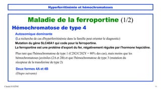 Hyperferritinémie et hémochromatoses
Maladie de la ferroportine (1/2)
Hémochromatose de type 4
Autosomique dominante
(La recherche de cas d'hyperferritinémie dans la famille peut orienter le diagnostic)
Mutation du gène SLC40A1 qui code pour la ferroportine.
La ferroportine est une protéine d'export du fer, négativement régulée par l'hormone hepcidine.
Plus rare que l'hémochromatose de type 1 (C282/C282Y = 80% des cas), mais moins que les
hémochromatoses juvéniles (2A et 2B) et que l'hémochromatose de type 3 (mutation du
récepteur de la transferrine de type 2)
Deux formes 4A et 4B
(Diapo suivante)
Claude EUGÈNE 46
 