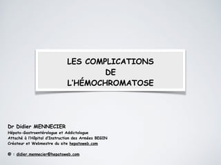 LES COMPLICATIONS
DE
L’HÉMOCHROMATOSE
Dr Didier MENNECIER
Hépato-Gastroentérologue et Addictologue
Attaché à l’Hôpital d’Instruction des Armées BEGIN
Créateur et Webmestre du site hepatoweb.com
!
@ : didier.mennecier@hepatoweb.com
 