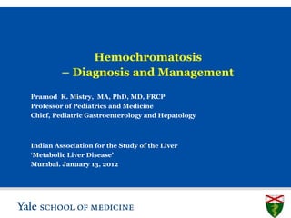 Hemochromatosis
         – Diagnosis and Management

Pramod K. Mistry, MA, PhD, MD, FRCP
Professor of Pediatrics and Medicine
Chief, Pediatric Gastroenterology and Hepatology



Indian Association for the Study of the Liver
‘Metabolic Liver Disease’
Mumbai. January 13, 2012




                                                   SLIDE 1
 