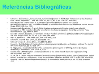 • Sullivan B., Bonaventura J., Bonaventura C., Functional Differences in the Multiple Hemocyanins of the Horseshoe
Crab, Limulus polyphemus L., Proc. Nat. Acad. Sci., Vol. 71, No. 6, pp. 2558-2562, June 1974.
• Elena Borghi, Pier Lorenzo Solari, et. al, Oxidized Derivatives of Octopus vulgaris and Carcinus
aestuariiHemocyanins at pH 7.5 and Related Models by X-rayAbsorption Spectroscopy, Biophysical Journal, Volume
82, pp. 3254–3268, June 2002.
• Bonaventura J., Bonaventura C., et. al, Cristal Structure of deoxygenated Limulus polyphemus subunit II
hemocyanin at 2.8 Å resolution: Clues for a mechanism for allosteric regulation, Cambridge University Press,
Protein Science, 2, pp. 597-619, 1993.
• Edward I. Solomon, Electronic And Geometric Structure-Function correlations of the coupled binuclear copperactive
site, Pure & Appi. Chem., Vol. 55, No. 7, pp. 1069-1088, 1983.
• Metz M.,Solomon E. I. J Am. Chem. Soc., 123, 4938-4950, 2001.
• Solomon E. I. Pure & Appi. Chem., 55, 1069-1088, 1983.
• Rubino J. T.; Franz K. J. J. Inor. Chem., 107, 129-143, 2012.
• Frieden E., Osaki S., Kobayashi H., Correlations between structure and function of the copper oxidases, The Journal
of General Physiology, pp. 213-252, 1964.
• W. Tröger, et al., Coordination Studies of the Metal Center of Hemocyanin by 199mHg Nuclear Quadrupole
Interaction, Z. Naturforsch., 57 a, 623–626, 2002.
• Grace O. Tan, X-RAY Absorption Spectroscopic Studies of the Active sites of Nickel and Copper containing
Metalloproteins, June 1993
• Ali S.A., et. al, Oxygen transport proteins III: Structural studies of the scorpion (Buthus sindicus) hemocyanin, partial
primary structure of its subunit Bsin1, Comp Biochem Physiol B Biochem Mol Biol., 126(3), pp 361-376, Julho 2000.
• Harris J.R., Markl J., Keyhole limpet hemocyanin (KLH): a biomedical review, Micron, 6, pp. 597-623, Dezembro
1999
Referências Bibliográficas
 