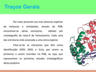 Por estar presente nas mais diversas espécies
de moluscos e artrópodes, através do PDB,
encontram-se várias estruturas, obtidas por
cristalografia de raios-X da hemocianina. Cada uma
das estruturas está associada a uma única espécie.
Citar-se-ão as estruturas que têm como
identificação 1OXY, 1NOL e 1LLA, por serem as
primeiras a serem inseridas no PDB, ou seja, que
representam os primeiros estudos cristalográficos
desta proteína.
Traços Gerais
 