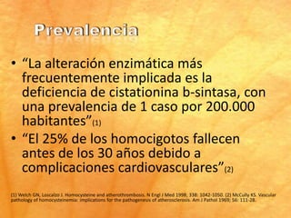 • “La alteración enzimática más
  frecuentemente implicada es la
  deficiencia de cistationina b-sintasa, con
  una prevalencia de 1 caso por 200.000
  habitantes”(1)
• “El 25% de los homocigotos fallecen
  antes de los 30 años debido a
  complicaciones cardiovasculares”(2)
(1) Welch GN, Loscalzo J. Homocysteine and atherothrombosis. N Engl J Med 1998; 338: 1042-1050. (2) McCully KS. Vascular
pathology of homocysteinemia: implications for the pathogenesis of atherosclerosis. Am J Pathol 1969; 56: 111-28.
 