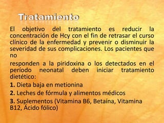 El objetivo del tratamiento es reducir la
concentración de Hcy con el fin de retrasar el curso
clínico de la enfermedad y prevenir o disminuir la
severidad de sus complicaciones. Los pacientes que
no
responden a la piridoxina o los detectados en el
período neonatal deben iniciar tratamiento
dietético:
1. Dieta baja en metionina
2. Leches de fórmula y alimentos médicos
3. Suplementos (Vitamina B6, Betaína, Vitamina
B12, Ácido fólico)
 