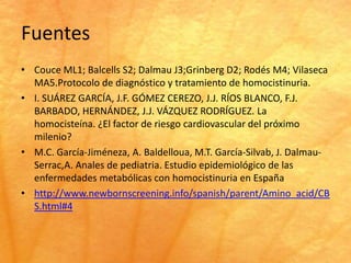 Fuentes
• Couce ML1; Balcells S2; Dalmau J3;Grinberg D2; Rodés M4; Vilaseca
  MA5.Protocolo de diagnóstico y tratamiento de homocistinuria.
• I. SUÁREZ GARCÍA, J.F. GÓMEZ CEREZO, J.J. RÍOS BLANCO, F.J.
  BARBADO, HERNÁNDEZ, J.J. VÁZQUEZ RODRÍGUEZ. La
  homocisteína. ¿El factor de riesgo cardiovascular del próximo
  milenio?
• M.C. García-Jiméneza, A. Baldelloua, M.T. García-Silvab, J. Dalmau-
  Serrac,A. Anales de pediatria. Estudio epidemiológico de las
  enfermedades metabólicas con homocistinuria en España
• http://www.newbornscreening.info/spanish/parent/Amino_acid/CB
  S.html#4
 