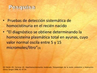 • Pruebas de detección sistemática de
  homocistinuria en el recién nacido
• “El diagnóstico se obtiene determinando la
  homocisteína plasmática total en ayunas, cuyo
  valor normal oscila entre 5 y 15
  micromoles/litro”(3)



(3) Falcón CR, Carreras LO. Hiperhomocisteinemia moderada: fisiopatología de la lesión endotelial e implicación
clínica. Sangre 1998; 43: 47-54.
 