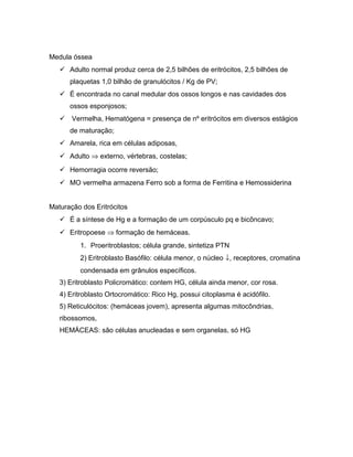 Medula óssea
 Adulto normal produz cerca de 2,5 bilhões de eritrócitos, 2,5 bilhões de
plaquetas 1,0 bilhão de granulócitos / Kg de PV;
 É encontrada no canal medular dos ossos longos e nas cavidades dos
ossos esponjosos;
 Vermelha, Hematógena = presença de nº eritrócitos em diversos estágios
de maturação;
 Amarela, rica em células adiposas,
 Adulto ⇒ externo, vértebras, costelas;
 Hemorragia ocorre reversão;
 MO vermelha armazena Ferro sob a forma de Ferritina e Hemossiderina
Maturação dos Eritrócitos
 É a síntese de Hg e a formação de um corpúsculo pq e bicôncavo;
 Eritropoese ⇒ formação de hemáceas.
1. Proeritroblastos; célula grande, sintetiza PTN
2) Eritroblasto Basófilo: célula menor, o núcleo ↓, receptores, cromatina
condensada em grânulos específicos.
3) Eritroblasto Policromático: contem HG, célula ainda menor, cor rosa.
4) Eritroblasto Ortocromático: Rico Hg, possui citoplasma é acidófilo.
5) Reticulócitos: (hemáceas jovem), apresenta algumas mitocôndrias,
ribossomos,
HEMÁCEAS: são células anucleadas e sem organelas, só HG
 