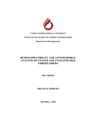 CYPRUS INTERNATIONAL UNIVERSITY
INSTITUTE OF GRADUATE STUDIES AND RESEARCH
Department of Bioengineering
HEMOCOMPATIBILITY AND ANTIMICROBIAL
ANALYSIS OF COATED AND UNCOATED SILK
FIBROIN FIBERS
MSc THESIS
OBI FELIX CHIBUZO
NICOSIA - 2019
 
