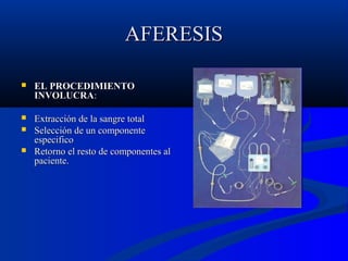 AFERESIS


EL PROCEDIMIENTO
INVOLUCRA:



Extracción de la sangre total
Selección de un componente
especifico
Retorno el resto de componentes al
paciente.




 
