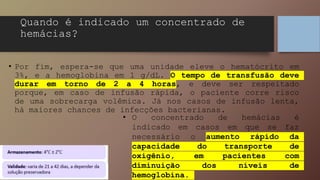 • Por fim, espera-se que uma unidade eleve o hematócrito em
3%, e a hemoglobina em 1 g/dL. O tempo de transfusão deve
durar em torno de 2 a 4 horas, e deve ser respeitado
porque, em caso de infusão rápida, o paciente corre risco
de uma sobrecarga volêmica. Já nos casos de infusão lenta,
há maiores chances de infecções bacterianas.
Quando é indicado um concentrado de
hemácias?
• O concentrado de hemácias é
indicado em casos em que se faz
necessário o aumento rápido da
capacidade do transporte de
oxigênio, em pacientes com
diminuição dos níveis de
hemoglobina.
 