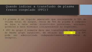 • O plasma é um líquido amarelado que corresponde a 55% do
volume total do sangue. Cerca de 90% do plasma é composto
de água e nele estão dissolvidos proteínas, açúcares,
gorduras e sais minerais indispensáveis ao organismo.
• PFC do grupo O somente deve ser transfundido em pacientes
do mesmo grupo sanguíneo. Em relação ao fator Rh, o PFC
pode ser administrado independentemente do fator do
receptor.
Quando indicar a transfusão de plasma
fresco congelado (PFC)?
 