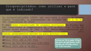 Crioprecipitados: como utilizar e para
que é indicado?
Os crioprecipitados (CRIO) são retirados a partir do plasma
fresco congelado, e armazenados em volumes de 20 a 30 mL,
são componentes do CRIO:
É uma fonte concentrada de algumas proteínas do plasma que
são insolúveis à temperatura de 1°C a 6°C. Cada bolsa de
sangue doado possui de 10ml a 20ml deste hemocomponente que
é usado em certos casos para
tratar sangramentos ativos ou para preveni-los.
Fibrinogênio (150 a 250 mg);
Fator VIII (80 a 150 UI);
Fator de Von Willebrand (150 UI);
Fator XIII (50 a 75 UI).
Utiliza-se 1U a cada 10 kg
de peso do paciente, com
tempo de infusão entre
30 a 60 minutos.
 