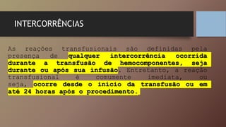INTERCORRÊNCIAS
As reações transfusionais são definidas pela
presença de qualquer intercorrência ocorrida
durante a transfusão de hemocomponentes, seja
durante ou após sua infusão. Entretanto, a reação
transfusional é comumente imediata, ou
seja, ocorre desde o início da transfusão ou em
até 24 horas após o procedimento.
 