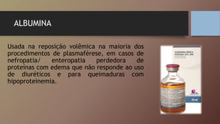 ALBUMINA
Usada na reposição volêmica na maioria dos
procedimentos de plasmaférese, em casos de
nefropatia/ enteropatia perdedora de
proteínas com edema que não responde ao uso
de diuréticos e para queimaduras com
hipoproteinemia.
 