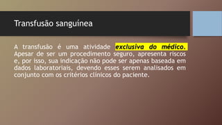 Transfusão sanguínea
A transfusão é uma atividade exclusiva do médico.
Apesar de ser um procedimento seguro, apresenta riscos
e, por isso, sua indicação não pode ser apenas baseada em
dados laboratoriais, devendo esses serem analisados em
conjunto com os critérios clínicos do paciente.
 