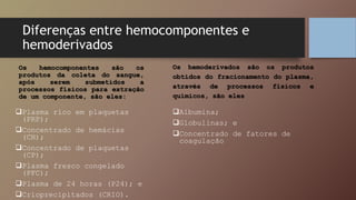 Diferenças entre hemocomponentes e
hemoderivados
Os hemocomponentes são os
produtos da coleta do sangue,
após serem submetidos a
processos físicos para extração
de um componente, são eles:
Plasma rico em plaquetas
(PRP);
Concentrado de hemácias
(CH);
Concentrado de plaquetas
(CP);
Plasma fresco congelado
(PFC);
Plasma de 24 horas (P24); e
Crioprecipitados (CRIO).
Os hemoderivados são os produtos
obtidos do fracionamento do plasma,
através de processos físicos e
químicos, são eles
Albumina;
Globulinas; e
Concentrado de fatores de
coagulação
 